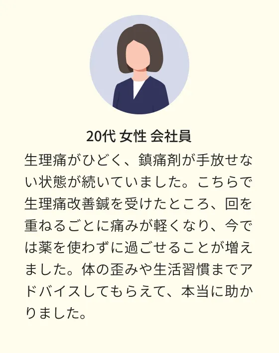 20代 女性 会社員 生理痛がひどく、鎮痛剤が手放せない状態が続いていました。こちらで生理痛改善鍼を受けたところ、回を重ねるごとに痛みが軽くなり、今では薬を使わずに過ごせることが増えました。体の歪みや生活習慣までアドバイスしてもらえて、本当に助かりました。